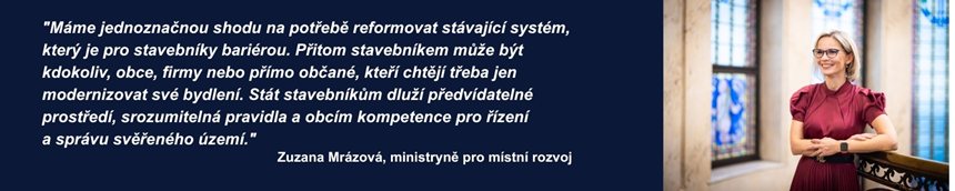 "Máme jednoznačnou shodu na potřebě reformovat stávající systém, který je pro stavebníky bariérou. Přitom stavebníkem může být kdokoliv, obce, firmy nebo přímo občané, kteří chtějí třeba jen modernizovat své bydlení. Stát stavebníkům dluží předvídatelné prostředí, srozumitelná pravidla a obcím kompetence pro řízení a správu svěřeného území."  Zuzana Mrázová, ministryně pro místní rozvoj